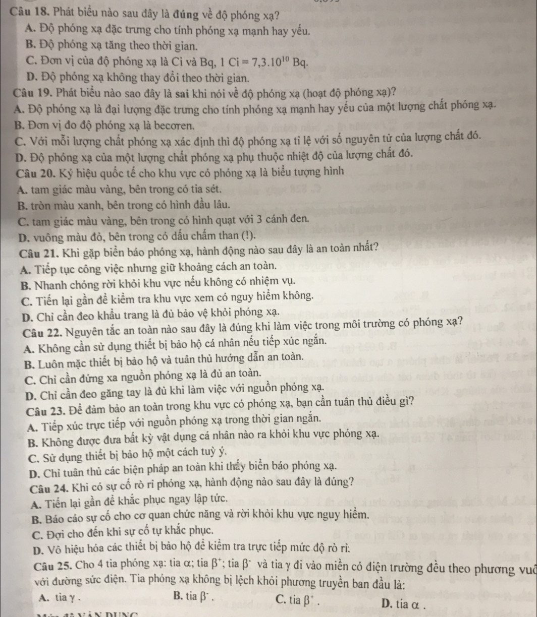 Phát biểu nào sau đây là đúng về độ phóng xạ?
A. Độ phóng xạ đặc trưng cho tính phóng xạ mạnh hay yếu.
B. Độ phóng xạ tăng theo thời gian.
C. Đơn vị của độ phóng xạ là Ci và Bq, 1Ci=7,3.10^(10)Bq.
Đ. Độ phóng xạ không thay đổi theo thời gian.
Câu 19. Phát biểu nào sao đây là sai khi nói về độ phóng xạ (hoạt độ phóng xạ)?
A. Độ phóng xạ là đại lượng đặc trưng cho tính phóng xạ mạnh hay yếu của một lượng chất phóng xạ.
B. Đơn vị đo độ phóng xạ là becoren.
C. Với mỗi lượng chất phóng xạ xác định thì độ phóng xạ tỉ lệ với số nguyên tử của lượng chất đó.
D. Độ phóng xạ của một lượng chất phóng xạ phụ thuộc nhiệt độ của lượng chất đó.
Câu 20. Ký hiệu quốc tế cho khu vực có phóng xạ là biểu tượng hình
A. tam giác màu vàng, bên trong có tia sét.
B. tròn màu xanh, bên trong có hình đầu lâu.
C. tam giác màu vàng, bên trong có hình quạt với 3 cánh đen.
D. vuông màu đỏ, bên trong có dấu chấm than (!).
Câu 21. Khi gặp biển báo phóng xạ, hành động nào sau đây là an toàn nhất?
A. Tiếp tục công việc nhưng giữ khoảng cách an toàn.
B. Nhanh chóng rời khỏi khu vực nếu không có nhiệm vụ.
C. Tiến lại gần đề kiểm tra khu vực xem có nguy hiểm không.
D. Chỉ cần đeo khẩu trang là đủ bảo vệ khỏi phóng xạ.
Câu 22. Nguyên tắc an toàn nào sau đây là đúng khi làm việc trong môi trường có phóng xạ?
A. Không cần sử dụng thiết bị bảo hộ cá nhân nếu tiếp xúc ngắn.
B. Luôn mặc thiết bị bào hộ và tuân thủ hướng dẫn an toàn.
C. Chỉ cần đứng xa nguồn phóng xạ là đủ an toàn.
D. Chỉ cần đeo găng tay là đủ khi làm việc với nguồn phóng xạ.
Câu 23. Để đảm bảo an toàn trong khu vực có phóng xạ, bạn cần tuân thủ điều gì?
A. Tiếp xúc trực tiếp với nguồn phóng xạ trong thời gian ngắn.
B. Không được đưa bất kỳ vật dụng cá nhân nào ra khỏi khu vực phóng xạ.
C. Sử dụng thiết bị bảo hộ một cách tuỳ ý.
D. Chỉ tuân thủ các biện pháp an toàn khi thấy biển báo phóng xạ.
Câu 24. Khi có sự cố rò ri phóng xạ, hành động nào sau đây là đúng?
A. Tiển lại gần đề khắc phục ngay lập tức.
B. Báo cáo sự cổ cho cơ quan chức năng và rời khỏi khu vực nguy hiểm.
C. Đợi cho đến khi sự cổ tự khắc phục.
D. Vô hiệu hóa các thiết bị bảo hộ đề kiểm tra trực tiếp mức độ rò rì:
Câu 25. Cho 4 tia phóng xạ: tia α; tia β*; tia β và tia γ đi vào miền có điện trường đều theo phương vuô
với đường sức điện. Tia phóng xạ không bị lệch khỏi phương truyền ban đầu là:
A. tia y . B. tia β .
C. tia β . D. tia α .