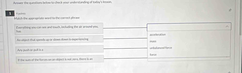 Answer the questions below to check your understanding of today's lesson.
1 4 points
Match the appropriate word to the correct phrase
Everything you can see and touch, including the air around you, ^
has
acceleration
An object that speeds up or slows down is experiencing mass
Any push or pull is a unbalanced force
force
If the sum of the forces on an object is not zero, there is an