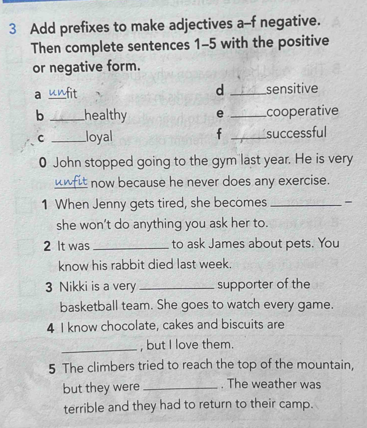 Add prefixes to make adjectives a-f negative. 
Then complete sentences 1-5 with the positive 
or negative form. 
d 
a _fit _sensitive 
b _healthy _cooperative 
e 
f 
C _loyal _successful 
0 John stopped going to the gym last year. He is very 
_now because he never does any exercise. 
1 When Jenny gets tired, she becomes _ 
she won’t do anything you ask her to. 
2 It was _to ask James about pets. You 
know his rabbit died last week. 
3 Nikki is a very _supporter of the 
basketball team. She goes to watch every game. 
4 I know chocolate, cakes and biscuits are 
_, but I love them. 
5 The climbers tried to reach the top of the mountain, 
but they were_ 
. The weather was 
terrible and they had to return to their camp.