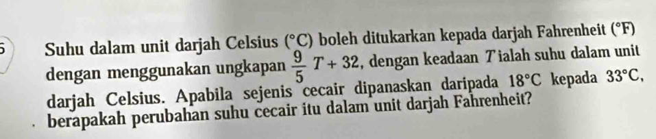 Suhu dalam unit darjah Celsius (^circ C) boleh ditukarkan kepada darjah Fahrenheit (^circ F)
dengan menggunakan ungkapan  9/5 T+32 , dengan keadaan Tialah suhu dalam unit 
darjah Celsius. Apabila sejenis cecair dipanaskan daripada 18°C kepada 33°C, 
berapakah perubahan suhu cecair itu dalam unit darjah Fahrenheit?