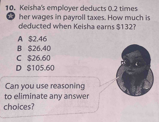 Keisha’s employer deducts 0.2 times
her wages in payroll taxes. How much is
deducted when Keisha earns $132?
A $2.46
B $26.40
C $26.60
D $105.60
Can you use reasoning
to eliminate any answer
choices?