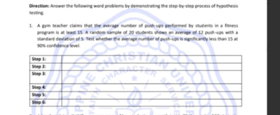 Direction: Answer the following word problems by demonstrating the step-by-step process of hypothesis 
testing. 
1. A gym teacher claims that the average number of push-ups performed by students in a fitness 
program is at least 15. A random sample of 20 students shows an average of 12 push-ups with a 
standard deviation of 5. Test whether the average number of push-ups is significantly less than 15 at
90% confidence level.