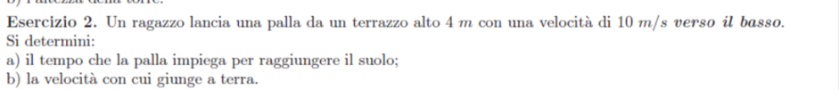 Un ragazzo lancia una palla da un terrazzo alto 4 m con una velocità di 10 m/s verso il basso. 
Si determini: 
a) il tempo che la palla impiega per raggiungere il suolo; 
b) la velocità con cui giunge a terra.