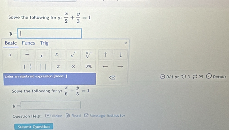 Solve the following for y :  x/2 + y/3 =1
y=|
Basic Funcs Trig
x x x sqrt() 72 ↑ 
) DNE
π ∞ 
Enter an algebraic expression [more..] [ 0/1 pt つ 3 [ 99 ① Details 
Solve the following for y :  x/6 - y/5 =1
y=
Question Help: Video Read Message instructor 
Submit Question
