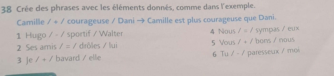 Crée des phrases avec les éléments donnés, comme dans l’exemple. 
Camille 1+1 courageuse / Dani → Camille est plus courageuse que Dani. 
1 Hugo / - / sportif / Walter 4 Nous /=/ sympas / eux 
5 Vous 
2 Ses amis /=/ drôles / lui 1+1 bons / nous 
3 Je 1+1 bavard / elle 6 Tu / -/ paresseux / moi