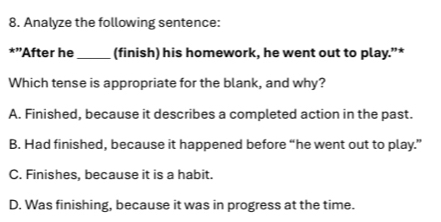 Analyze the following sentence:
*''After he_ (finish) his homework, he went out to play.”*
Which tense is appropriate for the blank, and why?
A. Finished, because it describes a completed action in the past.
B. Had finished, because it happened before “he went out to play.”
C. Finishes, because it is a habit.
D. Was finishing, because it was in progress at the time.