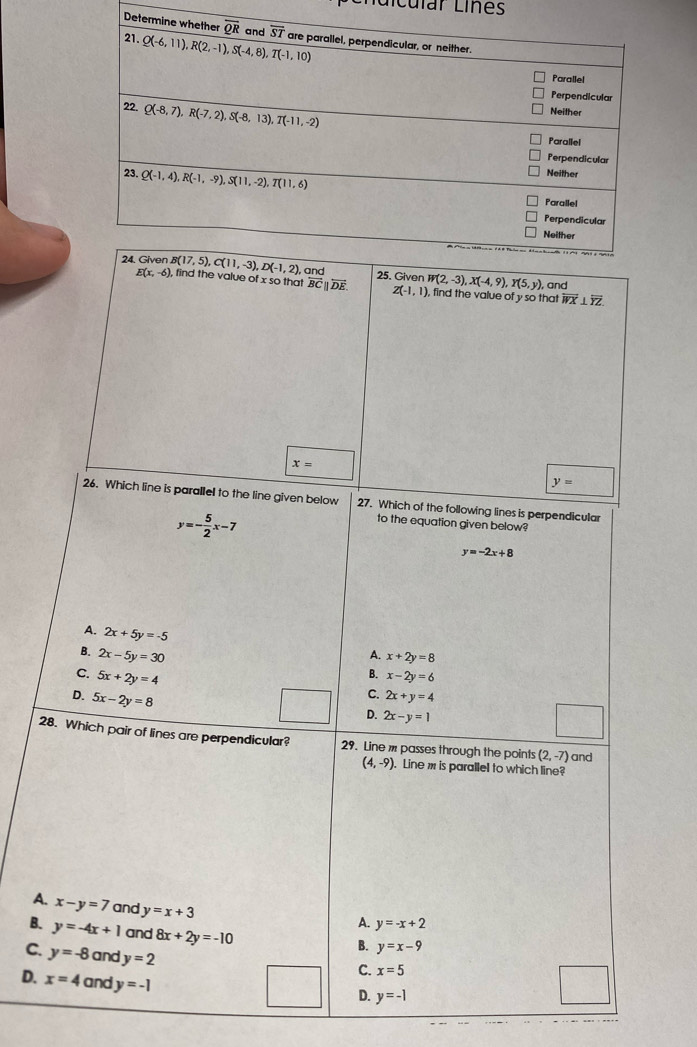 Lícular Lines
so that overleftrightarrow BCparallel overleftrightarrow DE.
W(2,-3),X(-4,9),Y(5,y), , and
Z(-1,1) , find the value of y so that overleftrightarrow WX⊥ overleftrightarrow YZ
x=
y=
26. Which line is parallel to the line given below 27. Which of the following lines is perpendicular
y=- 5/2 x-7
to the equation given below?
y=-2x+8
A. 2x+5y=-5
B. 2x-5y=30
A. x+2y=8
C. 5x+2y=4
B. x-2y=6
D. 5x-2y=8
C. 2x+y=4
D. 2x-y=1
28. Which pair of lines are perpendicular? 29. Line m passes through the points (2,-7) and
(4,-9). Line m is parallel to which line?
A. x-y=7 and y=x+3
A. y=-x+2
B. y=-4x+1 and 8x+2y=-10
B. y=x-9
C. y=-8 and y=2
C. x=5
D. x=4 and y=-1
D. y=-1