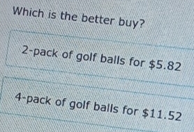 Which is the better buy?
2-pack of golf balls for $5.82
4-pack of golf balls for $11.52