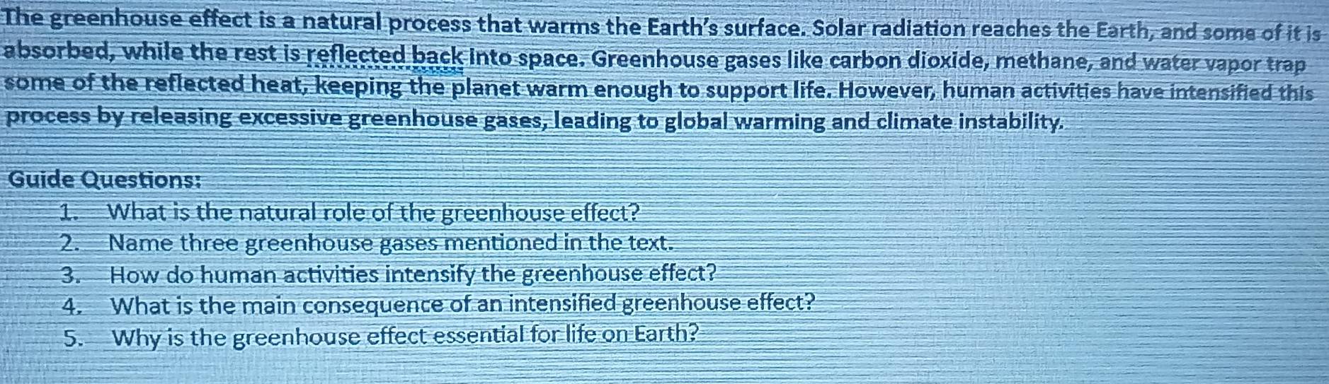 The greenhouse effect is a natural process that warms the Earth’s surface. Solar radiation reaches the Earth, and some of it is 
absorbed, while the rest is reflected back into space. Greenhouse gases like carbon dioxide, methane, and water vapor trap 
some of the reflected heat, keeping the planet warm enough to support life. However, human activities have intensified this 
process by releasing excessive greenhouse gases, leading to global warming and climate instability. 
Guide Questions: 
1. What is the natural role of the greenhouse effect? 
2. Name three greenhouse gases mentioned in the text. 
3. How do human activities intensify the greenhouse effect? 
4. What is the main consequence of an intensified greenhouse effect? 
5. Why is the greenhouse effect essential for life on Earth?