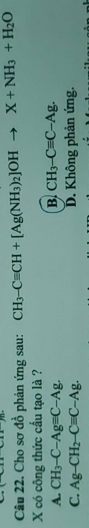 Cho sơ đồ phản ứng sau:
CH_3-Cequiv CH+[Ag(NH_3)_2]OHto X+NH_3+H_2O
X có công thức cấu tạo là ?
A. CH_3-C-Agequiv C-Ag.
B CH_3-Cequiv C-Ag.
C. Ag-CH_2-Cequiv C-Ag. D. Không phản ứng.