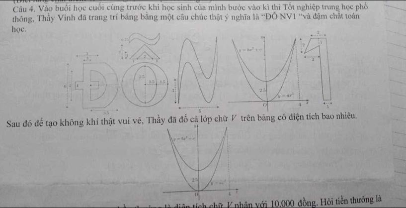 Vào buổi học cuối cùng trước khi học sinh của mình bước vào kì thi Tốt nghiệp trung học phổ
thông, Thầy Vinh đã trang trí bảng bằng một câu chúc thật ý nghĩa là “ĐỔ NV1 “và đậm chất toán
2
học. 1
2
2 5 1.5
6 :
Sau đó để tạo không khí thật vui vẻ, Thầy đã đổ cả lớp chữ V trên bảng có diện tích bao nhiêu.
tiên tích chữ K nhân với 10.000 đồng. Hỏi tiền thưởng là