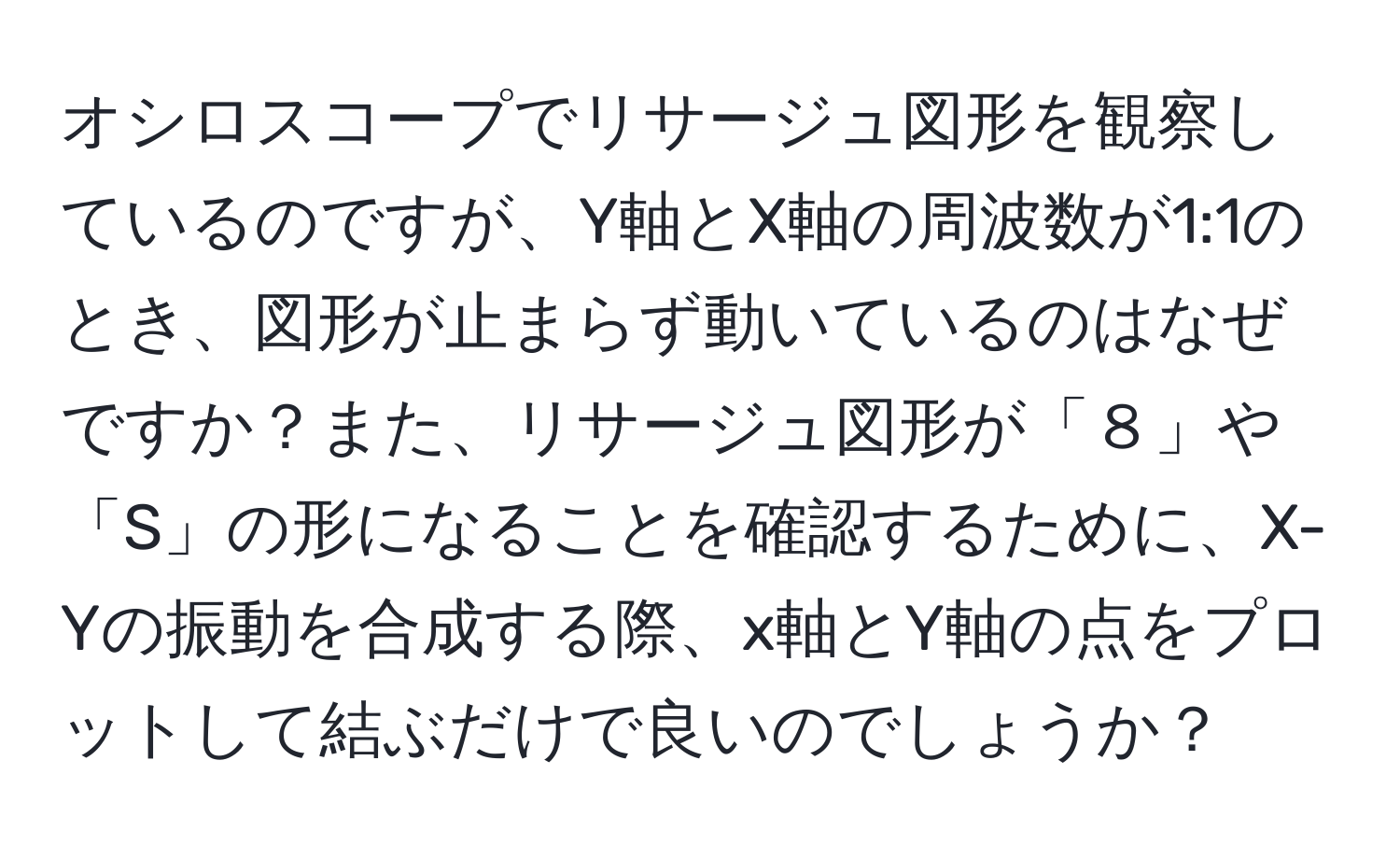 オシロスコープでリサージュ図形を観察しているのですが、Y軸とX軸の周波数が1:1のとき、図形が止まらず動いているのはなぜですか？また、リサージュ図形が「８」や「S」の形になることを確認するために、X-Yの振動を合成する際、x軸とY軸の点をプロットして結ぶだけで良いのでしょうか？