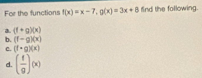 For the functions f(x)=x-7, g(x)=3x+8 find the following.
a. (f+g)(x)
b. (f-g)(x)
C. (f· g)(x)
d. ( f/g )(x)