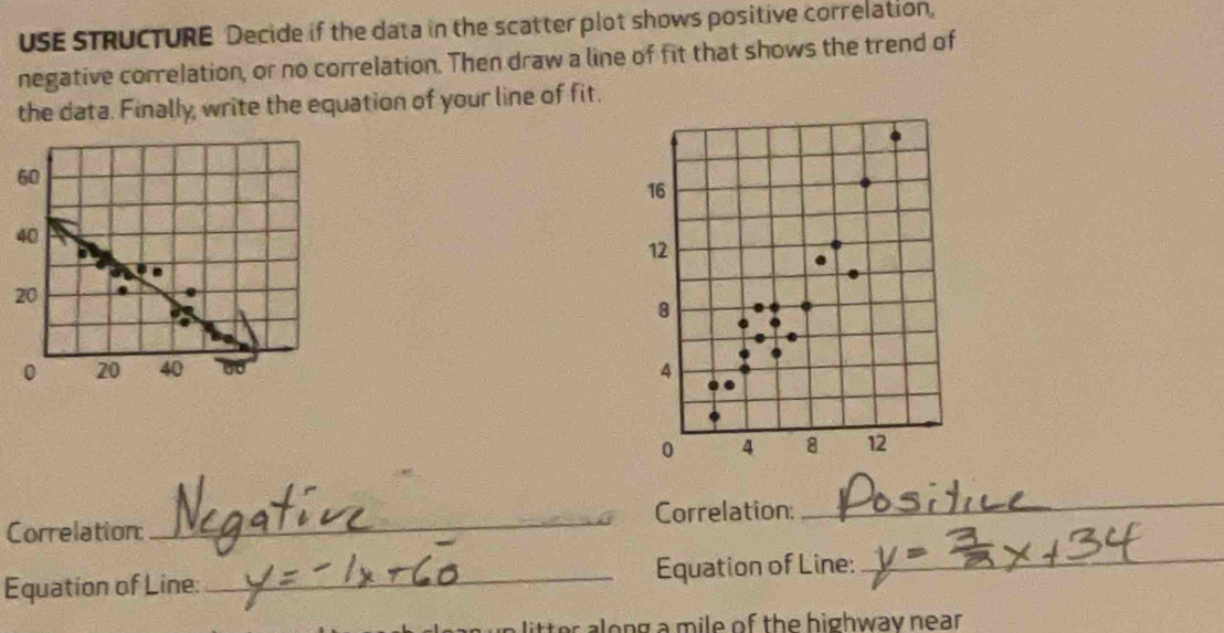 USE STRUCTURE Decide if the data in the scatter plot shows positive correlation, 
negative correlation, or no correlation. Then draw a line of fit that shows the trend of 
the data. Finally, write the equation of your line of fit.
60
16
40
12
20
8
0 20 40 4
0 4 8 12
Correlation: _Correlation: 
_ 
Equation of Line:_ Equation of Line:_ 
litter along a mile of the highway near .