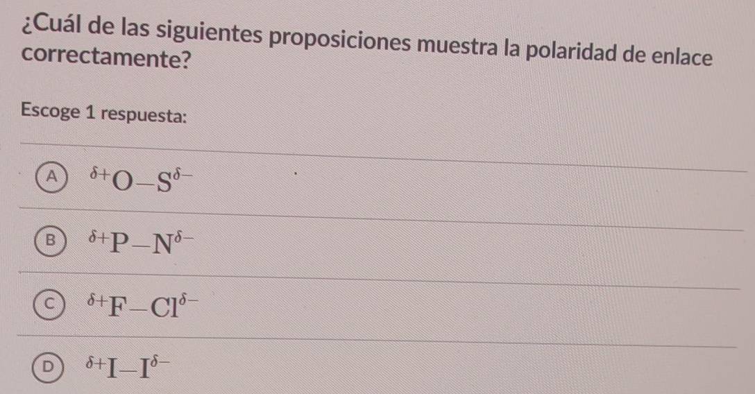 ¿Cuál de las siguientes proposiciones muestra la polaridad de enlace
correctamente?
Escoge 1 respuesta:
A^(delta +)O-S^(delta -)
B^(delta +)P-N^(delta -)
C^(delta +)F-Cl^(delta -)
D^(delta +)I-I^(delta -)