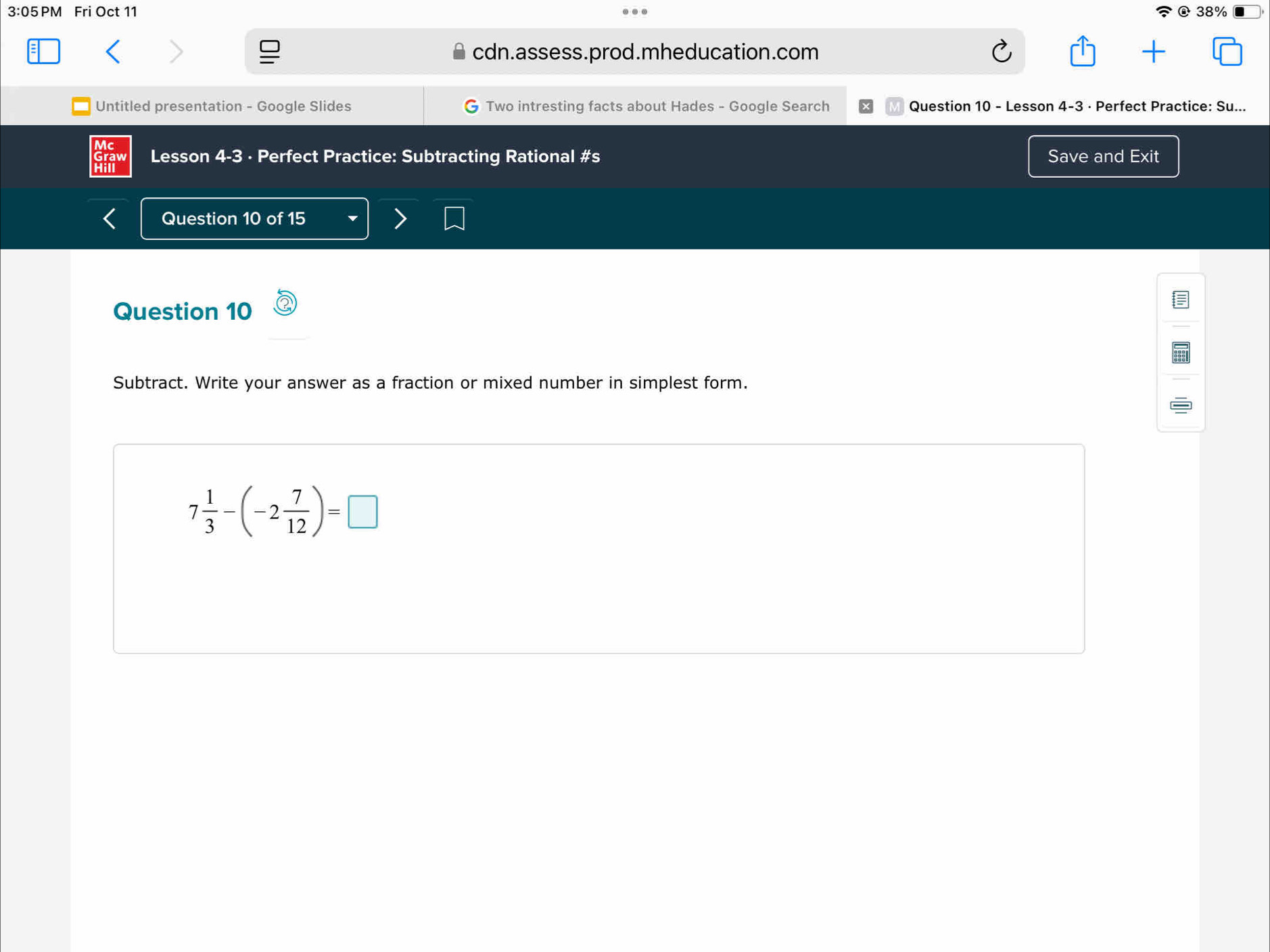 3:05 PM Fri Oct 11 @ 38% 
cdn.assess.prod.mheducation.com 
Untitled presentation - Google Slides Two intresting facts about Hades - Google Search Question 10 - Lesson 4-3 · Perfect Practice: Su... 
Lesson 4-3 · Perfect Practice: Subtracting Rational #s Save and Exit 
Question 10 of 15 
Question 10 
Subtract. Write your answer as a fraction or mixed number in simplest form.
7 1/3 -(-2 7/12 )=□