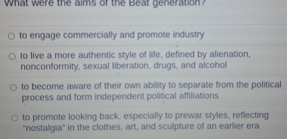 What were the aims of the Beat generation?
to engage commercially and promote industry
to live a more authentic style of life, defined by alienation,
nonconformity, sexual liberation, drugs, and alcohol
to become aware of their own ability to separate from the political
process and form independent political affiliations
to promote looking back, especially to prewar styles, reflecting
“nostalgia” in the clothes, art, and sculpture of an earlier era