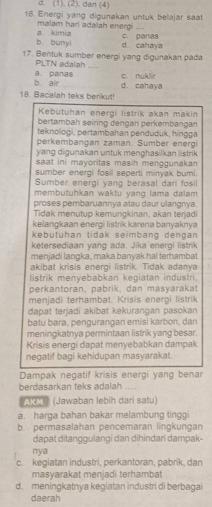 (1), (2), dan (4)
16. Energi yang digunakan untuk belajar saat
malam hari adalah energi ....
a. kimia c. panas
b. bunyi d. cahaya
17. Bentuk sumber energi yang digunakan pada
PLTN adalah ....
a. panas c. nuklir
b. air d. cahaya
18. Bacalah teks berikut!
Kebutuhan energi listrik akan makin
bertambah seiring dengan perkembangan
teknologi, pertambahan penduduk, hingga
perkembangan zaman. Sumber energi
yang digunakan untuk menghasilkan listrik
saat ini mayoritas masih menggunakan 
sumber energi fosil seperti minyak bumi.
Sumber energi yang berasal dari fosil
membutuhkan waktu yang lama dalam 
proses pembaruannya atau daur ulangnya.
Tidak menutup kemungkinan, akan terjadi
kelangkaan energi listrik karena banyaknya
kebutuhan tidak seimbang dengan 
ketersediaan yang ada. Jika energi listrik
menjadi langka, maka banyak hal terhambat
akibat krisis energi listrik. Tidak adanya
listrik menyebabkan kegiatan industri,
perkantoran, pabrik, dan masyarakat
menjadi terhambat. Krisis energi listrik
dapat terjadi akibat kekurangan pasokan
batu bara, pengurangan emisi karbon, dan
meningkatnya permintaan listrik yang besar.
Krisis energi dapat menyebabkan dampak
negatif bagi kehidupan masyarakat.
Dampak negatif krisis energi yang benar
berdasarkan teks adalah ....
AKM® (Jawaban lebih dari satu)
a. harga bahan bakar melambung tinggi
b. permasalahan pencemaran lingkungan
dapat ditanggulangi dan dihindari dampak-
nya
c. kegiatan industri, perkantoran, pabrik, dan
masyarakat menjadi terhambat
d. meningkatnya kegiatan industri di berbagai
daerah