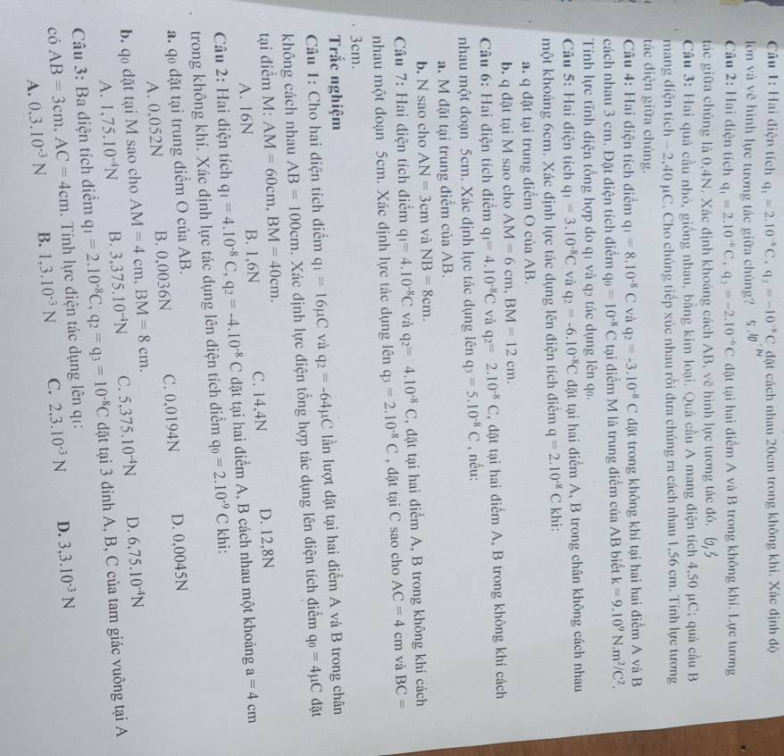 Hai điện tích q_1=2.10^(-8)C,q_2=-10^(-8)C đặt cách nhau 20cm trong không khí. Xác định độ
lớn và vẽ hình lực tương tác giữa chủng? i.10^(-mu)
Câu 2: Hai diện tích q_1=2.10^(-6)C,q_2=-2.10^(-6)C đặt tại hai điểm A và B trong không khi. Lực tương
tác giữa chúng là 0,4N. Xác định khoảng cách AB, vẽ hình lực tương tác đó.
Câu 3: Hai quả cầu nhỏ, giống nhau, bằng kim loại. Quả cầu A mang điện tích 4,50 μC; quả cầu B
mang diện tích - 2,40 µC. Cho chúng tiếp xúc nhau rồi dưa chúng ra cách nhau 1,56 cm. Tính lực tương
tác điện giữa chúng.
Câu 4: Hai điện tích điểm q_1=8.10^(-8)C và q_2=-3.10^(-8)C đặt trong không khí tại hai hai điểm A và B
cách nhau 3 cm. Đặt điện tích điểm q_0=10^(-8)C tại điểm M là trung điểm của AB biết k=9.10^9N.m^2/C^2.
Tính lực tĩnh điện tổng hợp do q1 và q2 tác dụng lên q0.
Câu 5: Hai điện tích q_1=3.10^(-8)C và q_2=-6.10^(-8)C đặt tại hai diểm A, B trong chân không cách nhau
một khoảng 6cm. Xác định lực tác dụng lên điện tích điễm q=2.10^(-8)C khi:
a. q đặt tại trung điểm O của AB.
b. q dặt tại M sao cho AM=6cm,BM=12cm.
Câu 6: Hai điện tích điểm q_1=4.10^(-8)C và q_2=2.10^(-8)C , đặt tại hai điểm A, B trong không khí cách
nhau một đoạn 5cm. Xác định lực tác dụng lên q_3=5.10^(-8)C , nếu:
a. M đặt tại trung điểm của AB.
b. N sao cho AN=3cm và NB=8cm.
Câu 7: Hai điện tích điểm q_1=4.10^(-8)C và q_2=4.10^(-8)C , đặt tại hai điểm A, B trong không khí cách
nhau một đoạn 5cm. Xác định lực tác dụng lên q_3=2.10^(-8)C , dặt tại C sao cho AC=4cm và BC=
3cm.
Trắc nghiệm
Câu 1: Cho hai diện tích điểm q_1=16mu C và q_2=-64mu C lần lượt đặt tại hai điểm A và B trong chân
không cách nhau AB=100cm. Xác định lực điện tổng hợp tác dụng lên điện tích điểm q_0=4mu C đặt
tại điểm M: AM=60cm,BM=40cm.
A. 16N B. 1,6N C. 14,4N D. 12,8N
Câu 2: Hai diện tích q_1=4.10^(-8)C,q_2=-4.10^(-8)C đặt tại hai điểm A, B cách nhau một khoảng a=4cm
trong không khí. Xác định lực tác dụng lên điện tích điểm q_0=2.10^(-9)C khi:
a. qo đặt tại trung điểm O của AB.
A. 0.052N B. 0,0036N C. 0,0194N D. 0,0045N
b. q đặt tại M sao cho AM=4cm,BM=8cm. 5,375.10^(-4)N D. 6,75.10^(-4)N
A. 1.75.10^(-4)N B. 3,375.10^(-4)N C.
có AB=3cm,AC=4cm. Tính lực điện tác dụng lên qi: q_1=2.10^(-8)C,q_2=q_3=10^(-8)C đặt tại 3 đỉnh A, B, C của tam giác vuông tại A
Câu 3: Ba điện tích điểm
A. 0,3.10^(-3)N B. 1,3.10^(-3)N C. 2,3.10^(-3)N D. 3,3.10^(-3)N
