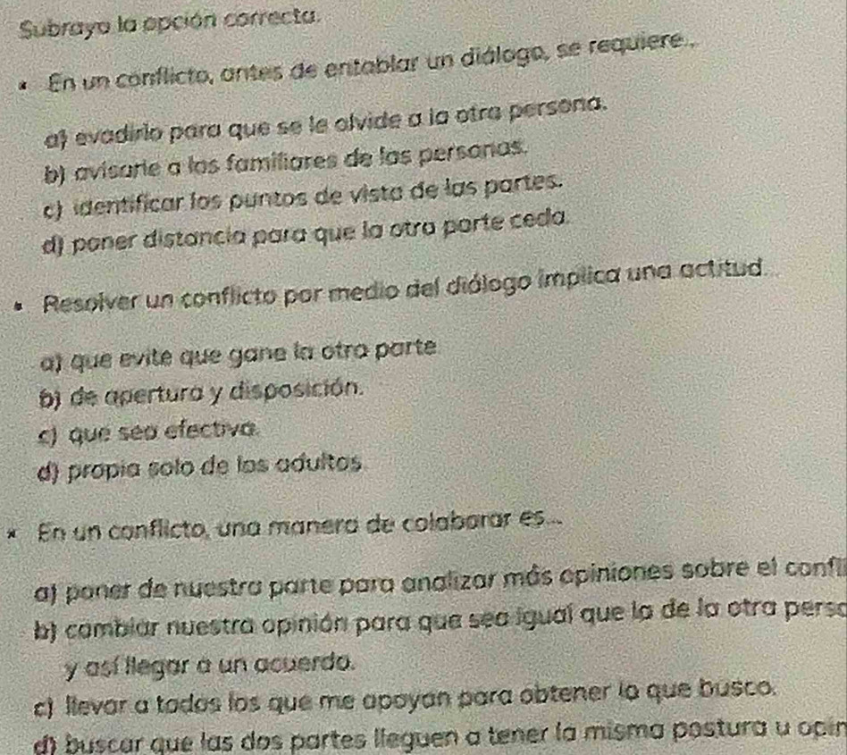 Subrayo la opción correcta.
En un conflicto, antes de entablar un diálogo, se requiere .
a evadirio para que se le olvide a la otra persona.
b) avisarie a los familiares de las personas.
c) identificar los puntos de vista de las partes.
d) poner distancia para que la otra parte ceda.
Resolver un conflicto por medio del diólogo implica una actitud
a) que evite que gane la otra parte.
b) de apertura y disposición.
c) que sea efectiva.
d) propía solo de los adultos
* En un conflicto, una manera de colabarar es
a) poner de nuestra parte para analizar más apiniones sobre el confil
b) cambiar nuestra opinión para que sea igual que la de la otra perso
y así llegar a un acuerdo.
c) llevar a todos los que me apoyan para obtener io que busco.
d) buscar que las dos partes lleguen a tener la misma postura u opin