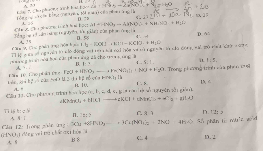 ng n B. 22
A. 20
Câu 7. Cho phương trình hoá học: Zn+HNO_3to Zn(NO_3)_2+N_2+H_2O
Tổng hệ số cân bằng (nguyên, tối giản) của phản ứng là
B. 28 C. 27LN+
A. 26 D. 29
Câu 8. Cho phương trình hoá học: Al+HNO_3to Al(NO_3)_3+NH_4NO_3+H_2O
Tổng hệ số cân bằng (nguyên, tối giản) của phản ứng là
B. 58 C. 54
A. 38 D. 64
Câu 9. Cho phản ứng hóa học: Cl_2+KOHto KCl+KClO_3+H_2O
Ti lệ giữa số nguyên tử clo đóng vai trò chất oxi hóa và số nguyên tử clo đóng vai trò chất khử trong
phương trình hóa học của phản ứng đã cho tương ứng là
B. 1:3.
C. 5:1.
D. 1:5.
A. 3:1.
Câu 10. Cho phản ứng: FeO+HNO_3to Fe(NO_3)_3+NO+H_2O. Trong phương trình của phản ứng
trên, khi hệ số của FeO là 3 thì hệ số của HNO_3 là
A. 6. B. 10. C. 8. D, 4.
Câu 11. Cho phương trình hóa học (a,b,c,d,e,g g là các hệ số nguyên tối giản).
al MnO_4+bHClto cKCl+dMnCl_2+eCl_2+gH_2O
Tỉ lệ b:eldot a D. 12:5
B. 16:5
C. 8:3
A. 8:1
Cầu 12: Trong phản ứng : 3Cu+8HNO_3to 3Cu(NO_3)_2+2NO+4H_2O. Số phân tử nitric acid
(HNO_3) đóng vai trò chất oxi hóa là
B 8 C. 4 D. 2
A. 8