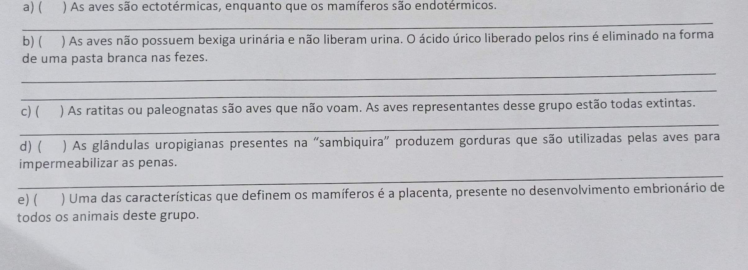 ( () As aves são ectotérmicas, enquanto que os mamíferos são endotérmicos. 
_ 
b) ( ) As aves não possuem bexiga urinária e não liberam urina. O ácido úrico liberado pelos rins é eliminado na forma 
de uma pasta branca nas fezes. 
_ 
_ 
_ 
c) ( ) As ratitas ou paleognatas são aves que não voam. As aves representantes desse grupo estão todas extintas. 
d) ( yè ) As glândulas uropigianas presentes na "sambiquira" produzem gorduras que são utilizadas pelas aves para 
_ 
impermeabilizar as penas. 
e) ( ) Uma das características que definem os mamíferos é a placenta, presente no desenvolvimento embrionário de 
todos os animais deste grupo.