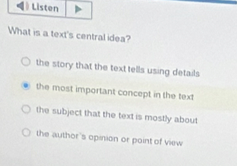 Listen
What is a text's central idea?
the story that the text tells using details
the most important concept in the text
the subject that the text is mostly about
the author's opinion or point of view