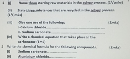 2 (1) Name three starting raw materials in the solvay process. (1½/zmks) 
(II) State three substances that are recycled in the solvay process. 
(1¹/₂mks) 
(Iii) Give one use of the following; (2mks) 
I-Calcium chloride_ 
II- Sodium carbonate_ 
(Iv) Write a chemical equation that takes place in the 
carbonator. (1 mk) 
3 Write the chemical formula for the following compounds. (2mks) 
(1) Sodium carbonate_ 
(ii) Aluminium chloride_