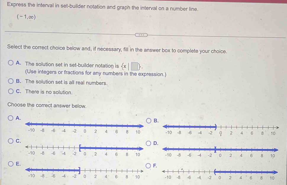 Express the interval in set-builder notation and graph the interval on a number line.
(-1,∈fty )
Select the correct choice below and, if necessary, fill in the answer box to complete your choice.
A. The solution set in set-builder notation is  x|□ . 
(Use integers or fractions for any numbers in the expression.)
B. The solution set is all real numbers.
C. There is no solution.
Choose the correct answer below.
A.
B.
C.
D.

E
F