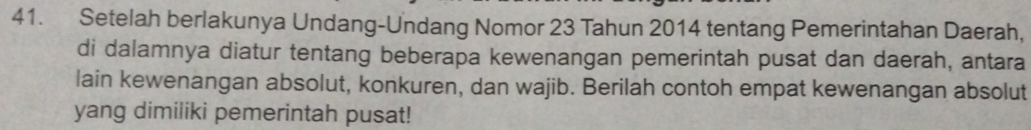 Setelah berlakunya Undang-Undang Nomor 23 Tahun 2014 tentang Pemerintahan Daerah, 
di dalamnya diatur tentang beberapa kewenangan pemerintah pusat dan daerah, antara 
lain kewenangan absolut, konkuren, dan wajib. Berilah contoh empat kewenangan absolut 
yang dimiliki pemerintah pusat!