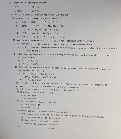 Name the following chemicals
a) CO bì SCl_4
c N2O d) H_2O
14. What happens to mass during a chemical reaction?
15. Balance the following chemical equations
a) FeS+HClto H_2S+FeCl_2
b) NaOH+H_2PO_4to Na_2PO_4+H_2O
c) Cl_2+CrBr_3to Br_2+CrCl_3
d) FeS+O_2to Fe_2O_3+SO_2
el FeCl_3+(NH_4)_2Sto Fe_2S_3+NH_4Cl
16. Write a word equation and a balanced chemical equation for the following
a) Iron (III) hydroxide reacts with hydrogen gas to produce water and iron
b] Sodium hydrogen carbonate reacts with sulfuric acid to produce carbon dioxide and sodium
sulfate and water.
17. State whether these are synthesis or decomposition reactions and balance the equations
a H_2+Cl_2to HCl
b| KClO_3to KCl+O_2
c] Al+O_2to Al_1O_3
18. State whether these are single or double displacement reactions and balance the equations
AI+FeDto AI_2O_3+Fe
b] BaCl_2+Na_1SO_4to BaSO_4+NaCl
c AgNO_3+Na_2PO_4to Ag_3PO_4+NaNO_3
d) Zn+CuSO_4to ZnSO_4+Cu
19. How can you differentiate and acid from a base? (What chemical must they combine with?)
20. What is more acidic, a substance with a pH of 6 or a pH of 4?
21. What is more basic, a substance with a pH of 9 or a pH of 12?
22. How many more or less times acidic is:
a pH 3 to a pH 6
bì pH 2 to a pH 1
23. How many more or less times basic is
a| pH 10 to a pH 14
bì pH 11 to a pH 9
24. What substance[s] are produced during neutralization?
25. Write a word equation and a balanced chemical equation for the following neutralizations:
a) Lithium Hydroxide and Sulfurous Acid
b| Beryllium Hydroxide and Nitric Acld
c  odic Acid and Ammonium Hvenel d
2F
= '