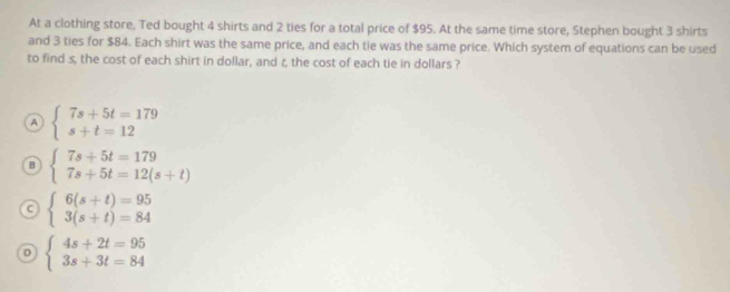 At a clothing store, Ted bought 4 shirts and 2 ties for a total price of $95. At the same time store, Stephen bought 3 shirts
and 3 ties for $84. Each shirt was the same price, and each tie was the same price. Which system of equations can be used
to find s, the cost of each shirt in dollar, and ζ, the cost of each tie in dollars ?
A beginarrayl 7s+5t=179 s+t=12endarray.
B beginarrayl 7s+5t=179 7s+5t=12(s+t)endarray.
C beginarrayl 6(s+t)=95 3(s+t)=84endarray.
D beginarrayl 4s+2t=95 3s+3t=84endarray.