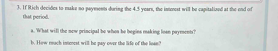 If Rich decides to make no payments during the 4.5 years, the interest will be capitalized at the end of 
that period. 
a. What will the new principal be when he begins making loan payments? 
b. How much interest will he pay over the life of the loan?