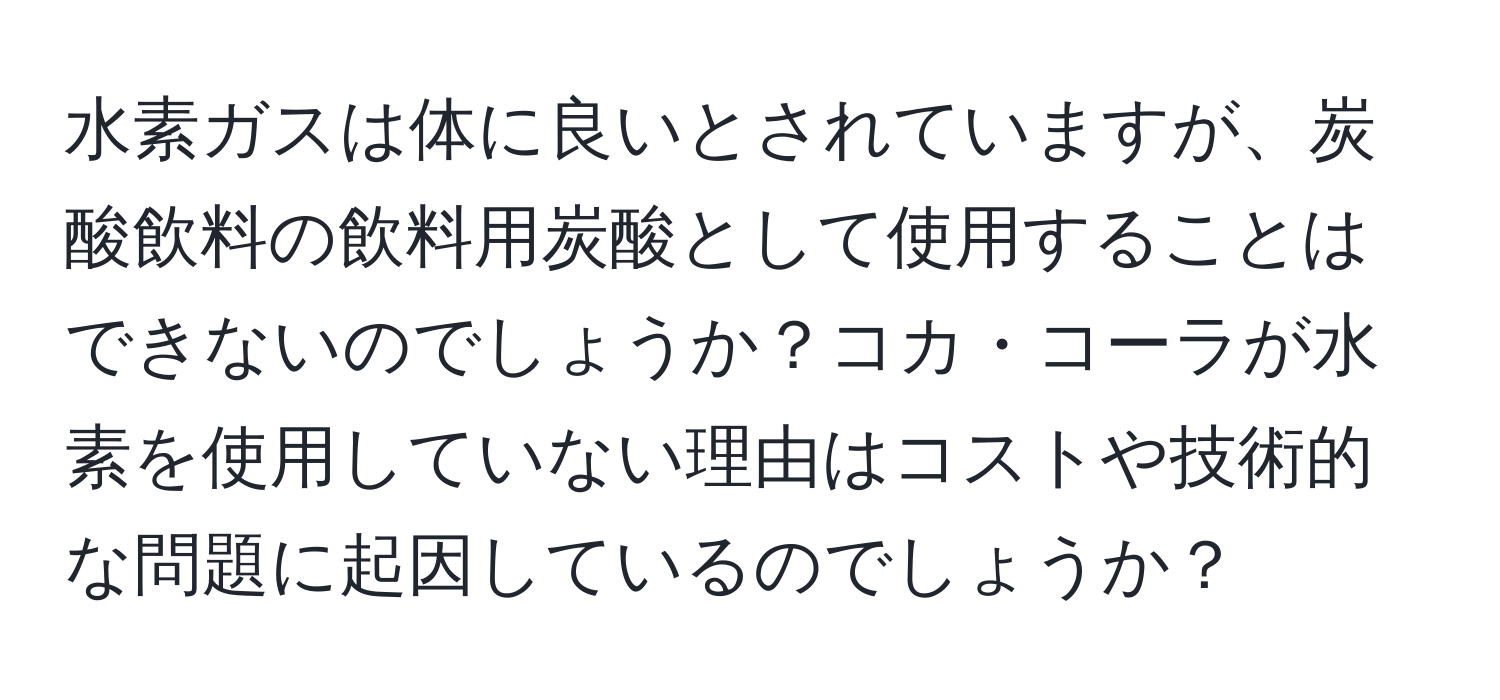 水素ガスは体に良いとされていますが、炭酸飲料の飲料用炭酸として使用することはできないのでしょうか？コカ・コーラが水素を使用していない理由はコストや技術的な問題に起因しているのでしょうか？