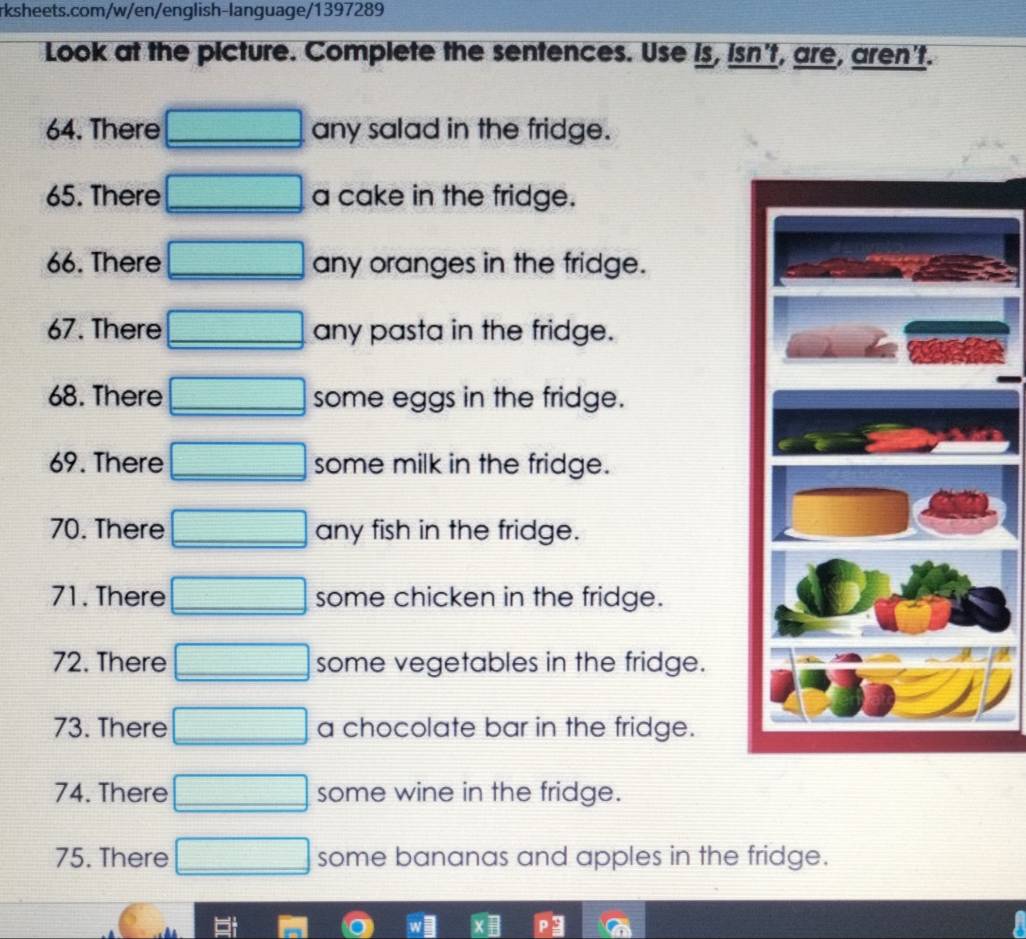 Look at the picture. Complete the sentences. Use is, isn't, are, aren't. 
64. There any salad in the fridge. 
65. There 72^ a cake in the fridge. 
66. There any oranges in the fridge. 
67. There 3frac frac 1021 any pasta in the fridge. 
68. There x= □ /□   some eggs in the fridge. 
69. There □ some milk in the fridge. 
70. There any fish in the fridge. 
71. There some chicken in the fridge. 
72. There some vegetables in the fridge. 
73. There a chocolate bar in the fridge. 
74. There some wine in the fridge. 
75. There some bananas and apples in the fridge.