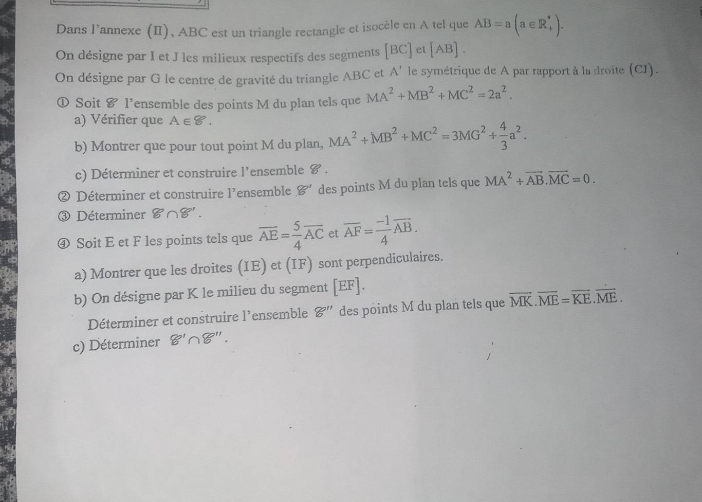 Dans l’annexe (II), ABC est un triangle rectangle et isocèle en A tel que AB=a(a∈ R_+^*). 
On désigne par I et J les milieux respectifs des segments [BC] et [AB]. 
On désigne par G le centre de gravité du triangle ABC et A' le symétrique de A par rapport à la droite (CJ). 
① Soit & l’ensemble des points M du plan tels que MA^2+MB^2+MC^2=2a^2. 
a) Vérifier que A∈ 8. 
b) Montrer que pour tout point M du plan, MA^2+MB^2+MC^2=3MG^2+ 4/3 a^2. 
c) Déterminer et construire l’ensemble 8 . 
② Déterminer et construire l'ensemble 8' des points M du plan tels que MA^2+vector AB.vector MC=0. 
③ Déterminer 8∩ 8'. 
④ Soit E et F les points tels que overline AE= 5/4 overline AC et overline AF= (-1)/4 overline AB. 
a) Montrer que les droites (IE) et (IF) sont perpendiculaires. 
b) On désigne par K le milieu du segment [ EF ]. 
Déterminer et construire 1^, ensemble 8'' des points M du plan tels que vector MK.vector ME=vector KE.vector ME. 
c) Déterminer 8'∩ 8''.