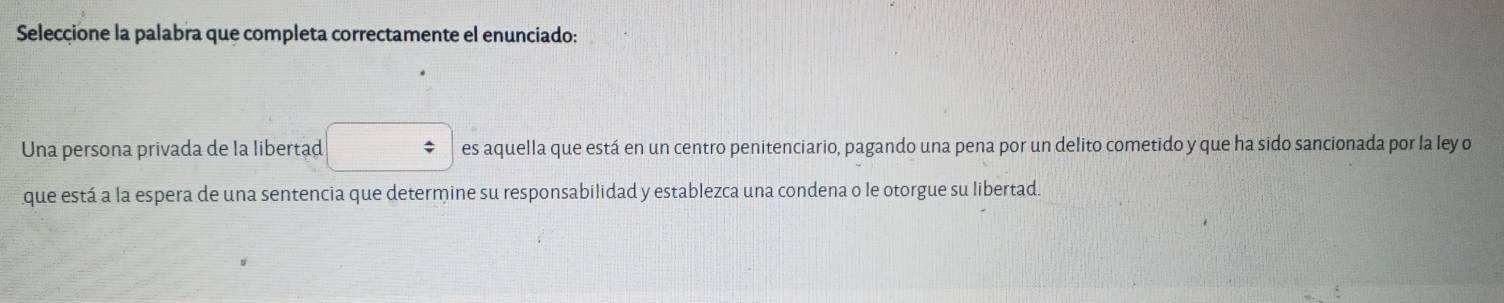 Seleccione la palabra que completa correctamente el enunciado: 
Una persona privada de la libertad □ es aquella que está en un centro penitenciario, pagando una pena por un delito cometido y que ha sido sancionada por la ley o 
que está a la espera de una sentencia que determine su responsabilidad y establezca una condena o le otorgue su libertad.