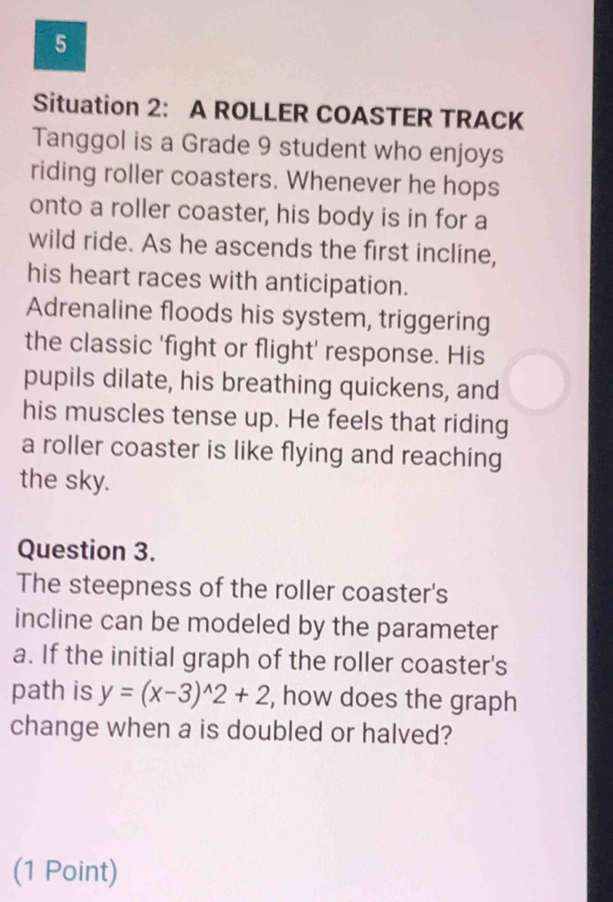 Situation 2: A ROLLER COASTER TRACK 
Tanggol is a Grade 9 student who enjoys 
riding roller coasters. Whenever he hops 
onto a roller coaster, his body is in for a 
wild ride. As he ascends the first incline, 
his heart races with anticipation. 
Adrenaline floods his system, triggering 
the classic 'fight or flight' response. His 
pupils dilate, his breathing quickens, and 
his muscles tense up. He feels that riding 
a roller coaster is like flying and reaching 
the sky. 
Question 3. 
The steepness of the roller coaster's 
incline can be modeled by the parameter 
a. If the initial graph of the roller coaster's 
path is y=(x-3)^wedge 2+2 , how does the graph 
change when a is doubled or halved? 
(1 Point)