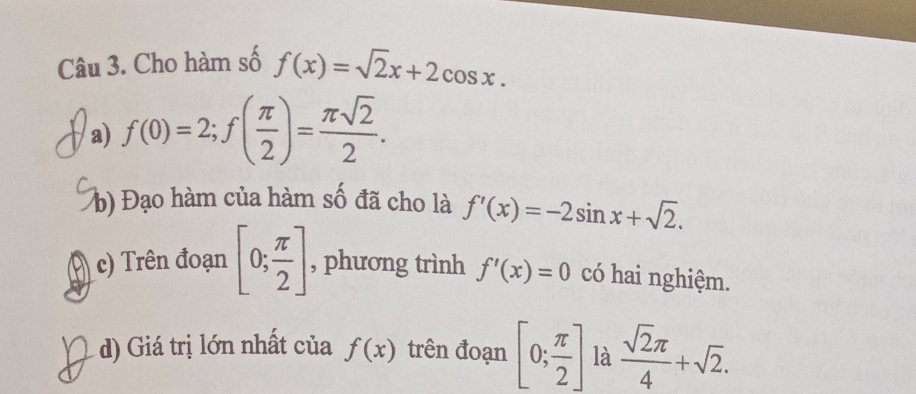 Cho hàm số f(x)=sqrt(2)x+2cos x. 
/a) f(0)=2; f( π /2 )= π sqrt(2)/2 . 
b) Đạo hàm của hàm số đã cho là f'(x)=-2sin x+sqrt(2). 
c) Trên đoạn [0; π /2 ] , phương trình f'(x)=0 có hai nghiệm. 
d) Giá trị lớn nhất của f(x) trên đoạn [0; π /2 ] là  sqrt(2)π /4 +sqrt(2).