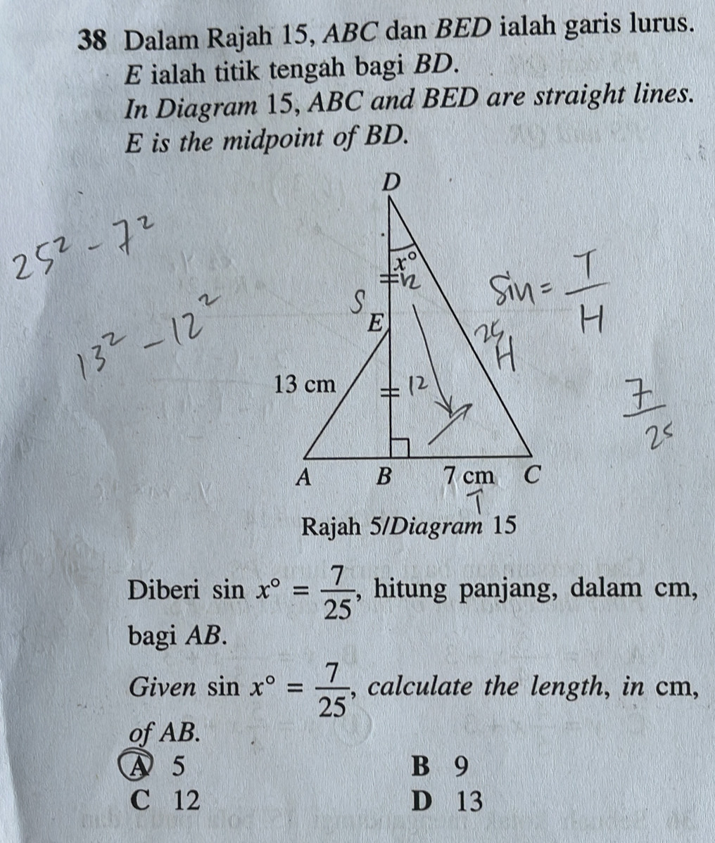 Dalam Rajah 15, ABC dan BED ialah garis lurus.
E ialah titik tengah bagi BD.
In Diagram 15, ABC and BED are straight lines.
E is the midpoint of BD.
Rajah 5/Diagram 15
Diberi sin x°= 7/25  , hitung panjang, dalam cm,
bagi AB.
Given sin x°= 7/25  , calculate the length, in cm,
of AB.
A5 B 9
C 12 D 13