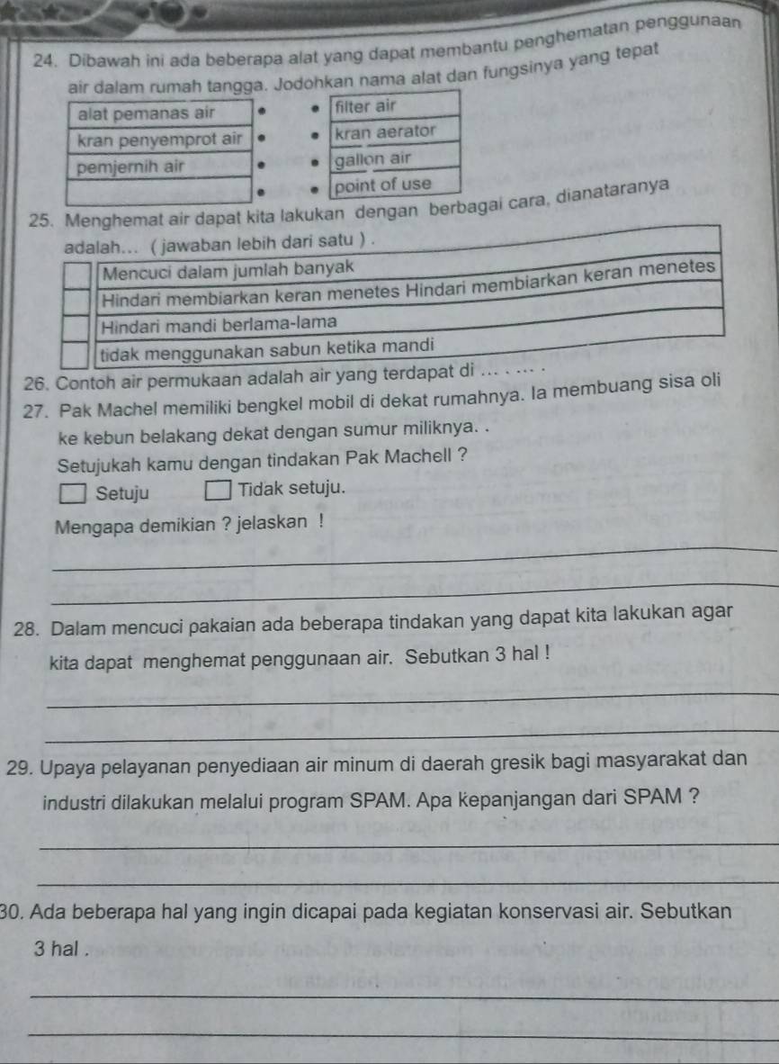 Dibawah ini ada beberapa alat yang dapat membantu penghematan penggunaan 
air dalam rumah tangga. Jodohkan nama alat dan fungsinya yang tepat 

25. Menghemat air dapat kita lakukan dengan berbagai cara, dianataranya 
26. Contoh air permukaan adalah air yang terda 
27. Pak Machel memiliki bengkel mobil di dekat rumahnya. Ia membuang sisa oli 
ke kebun belakang dekat dengan sumur miliknya. . 
Setujukah kamu dengan tindakan Pak Machell ? 
Setuju Tidak setuju. 
_ 
Mengapa demikian ? jelaskan ! 
_ 
28. Dalam mencuci pakaian ada beberapa tindakan yang dapat kita lakukan agar 
kita dapat menghemat penggunaan air. Sebutkan 3 hal ! 
_ 
_ 
29. Upaya pelayanan penyediaan air minum di daerah gresik bagi masyarakat dan 
industri dilakukan melalui program SPAM. Apa kepanjangan dari SPAM ? 
_ 
_ 
30. Ada beberapa hal yang ingin dicapai pada kegiatan konservasi air. Sebutkan
3 hal . 
_ 
_