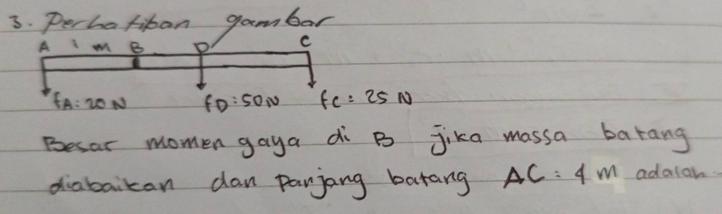 Perhatitan gambar
A m B D
C
fA:20N
fD:50N
fc=25N
Besar momen gaya di B Jika massa barang 
diabaikan dan panjang batang
AC=4m adaiah