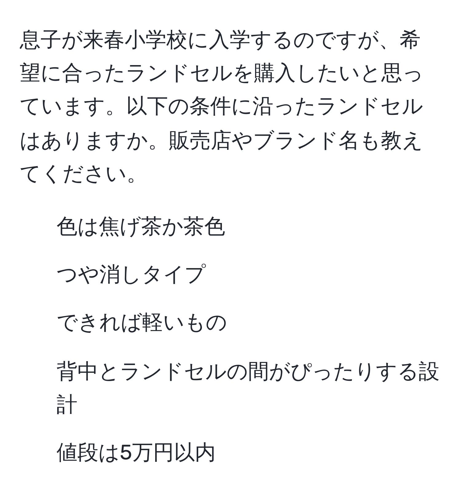 息子が来春小学校に入学するのですが、希望に合ったランドセルを購入したいと思っています。以下の条件に沿ったランドセルはありますか。販売店やブランド名も教えてください。  
- 色は焦げ茶か茶色  
- つや消しタイプ  
- できれば軽いもの  
- 背中とランドセルの間がぴったりする設計  
- 値段は5万円以内