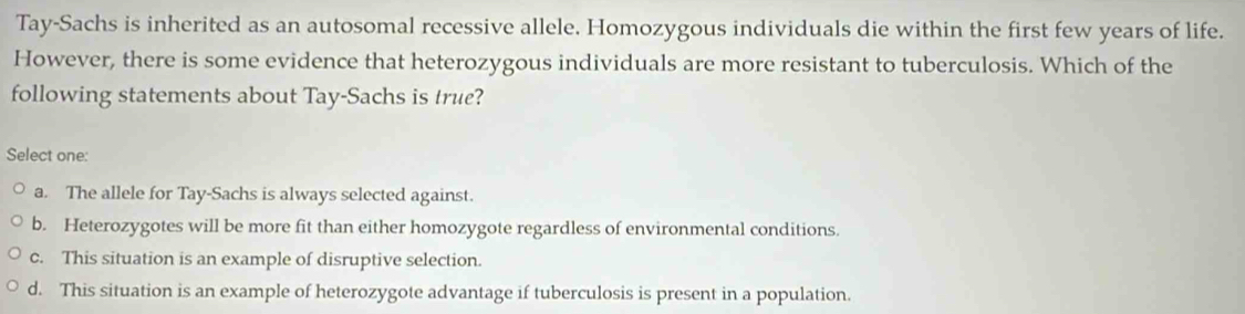 Tay-Sachs is inherited as an autosomal recessive allele. Homozygous individuals die within the first few years of life.
However, there is some evidence that heterozygous individuals are more resistant to tuberculosis. Which of the
following statements about Tay-Sachs is true?
Select one:
a. The allele for Tay-Sachs is always selected against.
b. Heterozygotes will be more fit than either homozygote regardless of environmental conditions.
c. This situation is an example of disruptive selection.
d. This situation is an example of heterozygote advantage if tuberculosis is present in a population.