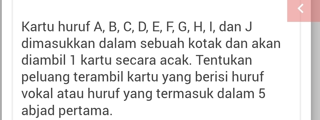 Kartu huruf A, B, C, D, E, F, G, H, I, dan J
dimasukkan dalam sebuah kotak dan akan 
diambil 1 kartu secara acak. Tentukan 
peluang terambil kartu yang berisi huruf 
vokal atau huruf yang termasuk dalam 5
abjad pertama.