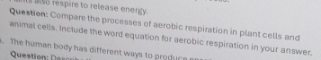 its also respire to release energy. 
Question: Compare the processes of aerobic respiration in plant cells and 
animal cells. Include the word equation for aerobic respiration in your answer. 
. The human body has different ways to produc e