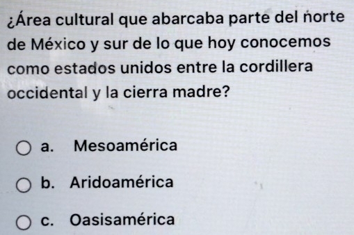 ¿Área cultural que abarcaba parte del norte
de México y sur de lo que hoy conocemos
como estados unidos entre la cordillera
occidental y la cierra madre?
a. Mesoamérica
b. Aridoamérica
c. Oasisamérica