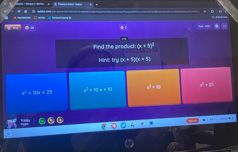 Tuesday - October 1: 4th Pen x Playing a Game- Quizizz
quizizz.com/joln/game/U2FsdGVkX18v4jMsk%252BY90Za9%252Bo2tG4CnezFRpsQs6fXRIOzJvL90%252FdVBBKz6Lylrfz447xvLlNQ10kV0zi1qJQ%253D%2
Rapididentity canvas Scotland County SD All Boskmarka
3rd 20 2 7466 1800
3/15
Find the product: (x+5)^2
Hint: try (x+5)(x+5)
x^2+25
x^2+10x+25
x^2+10x+10
x^2+10
Trinity
Oct 
Sign out 1:4B US !
Fipps