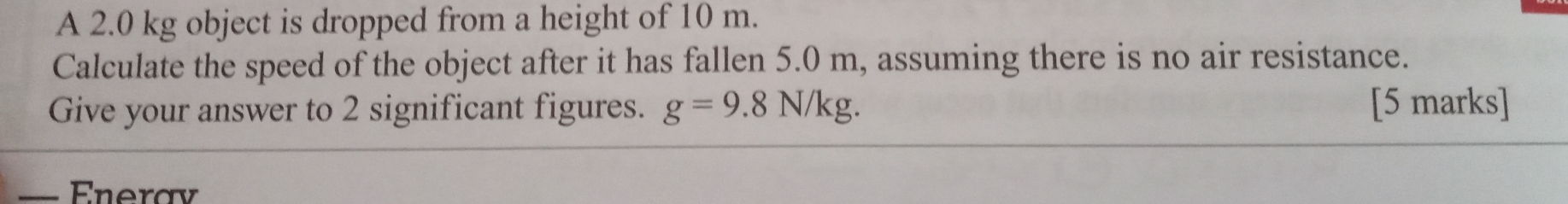 A 2.0 kg object is dropped from a height of 10 m. 
Calculate the speed of the object after it has fallen 5.0 m, assuming there is no air resistance. 
Give your answer to 2 significant figures. g=9.8N/kg. [5 marks] 
_Enerav