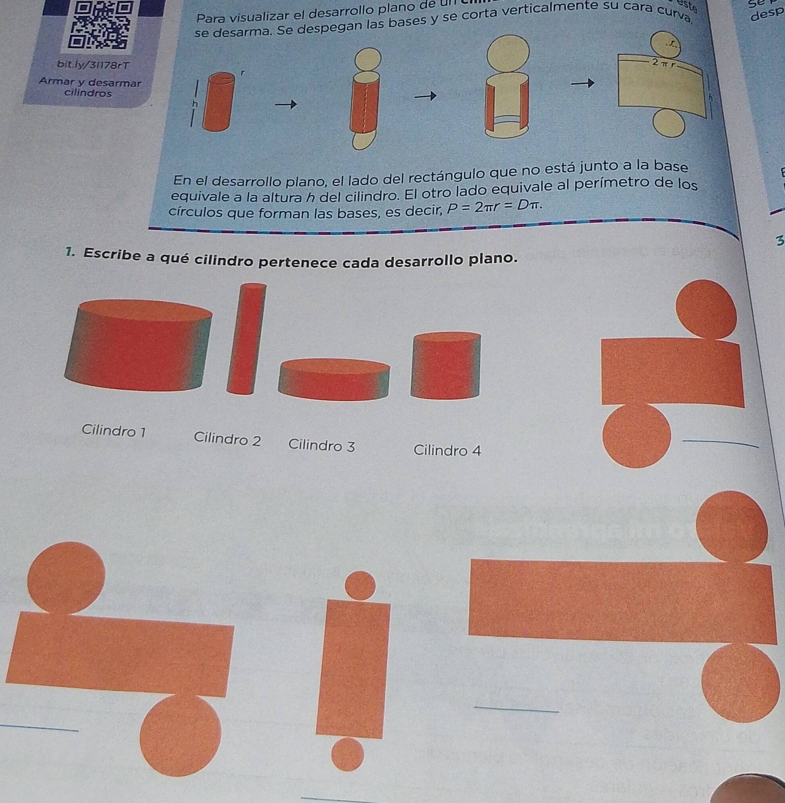 Para visualizar el desarrollo plano de un 
esto 
se 
se desarma. Se despegan las bases y se corta verticalmente su cara curva, 
desp 
Y 
bit.ly/3l178rT
2πr
r
Armar y desarmar h
cilindros 
En el desarrollo plano, el lado del rectángulo que no está junto a la base 
equivale a la altura h del cilindro. El otro lado equivale al perímetro de los 
círculos que forman las bases, es decir, P=2π r=Dπ. 
3 
1. Escribe a qué cilindro pertenece cada desarrollo plano. 
Cilindro 1 Cilindro 2 Cilindro 3 
Cilindro 4 
_ 
_ 
_